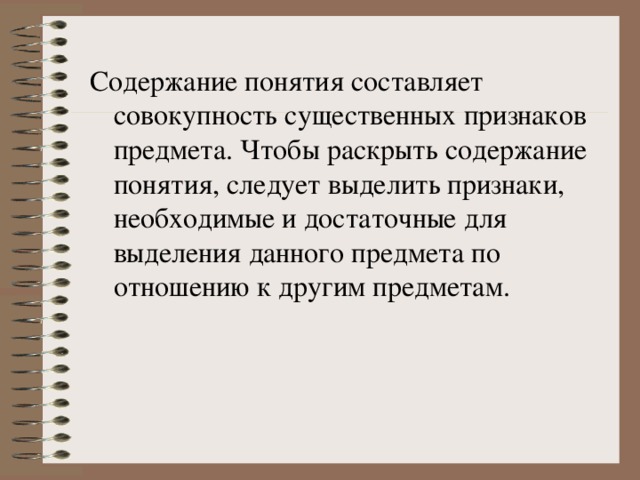 Содержание понятия составляет совокупность существенных признаков предмета. Чтобы раскрыть содержание понятия, следует выделить признаки, необходимые и достаточные для выделения данного предмета по отношению к другим предметам. 