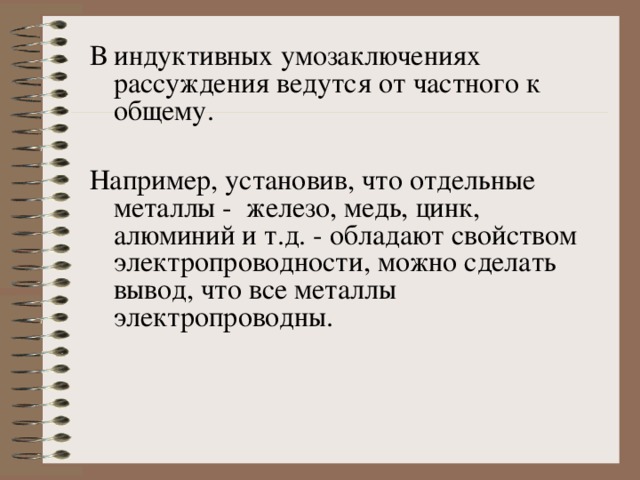 В индуктивных умозаключениях рассуждения ведутся от частного к общему. Например, установив, что отдельные металлы - железо, медь, цинк, алюминий и т.д. - обладают свойством электропроводности, можно сделать вывод, что все металлы электропроводны. 