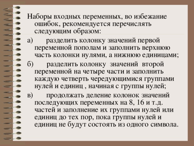 Наборы входных переменных, во избежание ошибок, рекомендуется перечислять следующим образом: а)       разделить колонку значений первой переменной пополам и заполнить верхнюю часть колонки нулями, а нижнюю единицами; б)       разделить колонку значений второй переменной на четыре части и заполнить каждую четверть чередующимися группами нулей и единиц , начиная с группы нулей; в)       продолжать деление колонок значений последующих переменных на 8, 16 и т.д. частей и заполнение их группами нулей или единиц до тех пор, пока группы нулей и единиц не будут состоять из одного символа. 