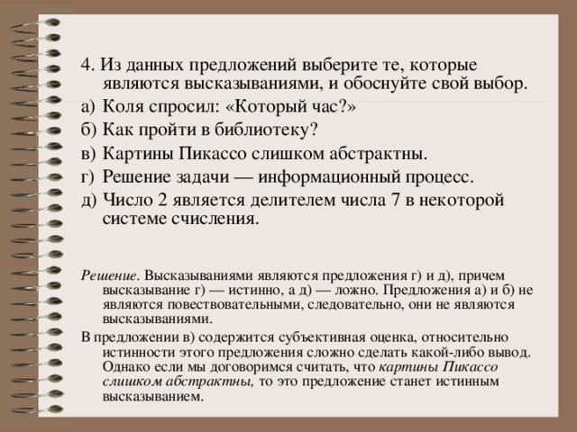 4. Из данных предложений выберите те, которые являются высказываниями, и обоснуйте свой выбор. а)  Коля спросил: «Который час?» б)  Как пройти в библиотеку? в)  Картины Пикассо слишком абстрактны. г)  Решение задачи — информационный процесс. д)  Число 2 является делителем числа 7 в некоторой системе счисления. Решение. Высказываниями являются предложения г) и д), причем высказывание г) — истинно, а д) — ложно.  Предложения а) и б) не являются повествовательными, следовательно, они не являются высказываниями. В предложении в) содержится субъективная оценка, относительно истинности этого предложения сложно сделать какой-либо вывод. Однако если мы договоримся считать, что картины Пикассо слишком абстрактны, то это предложение станет истинным высказыванием. 