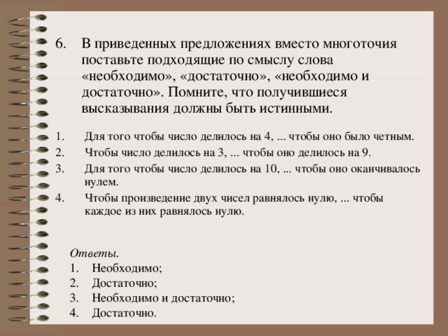 6.  В приведенных предложениях вместо многоточия поставьте подходящие по смыслу слова «необходимо», «достаточно», «необходимо и достаточно». Помните, что получившиеся высказывания должны быть истинными. Для того чтобы число делилось на 4, ... чтобы оно было четным. Чтобы число делилось на 3, ... чтобы оно делилось на 9. Для того чтобы число делилось на 10, ... чтобы оно оканчивалось нулем. Чтобы произведение двух чисел равнялось нулю, ... чтобы каждое из них равнялось нулю. Ответы. Необходимо; Достаточно; Необходимо и достаточно; Достаточно. 