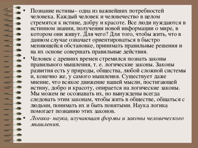 Познание истины– одна из важнейших потребностей человека. Каждый человек и человечество в целом стремятся к истине, добру и красоте. Все люди нуждаются в истинном знании, получении новой информации о мире, в котором они живут. Для чего? Для того, чтобы жить, что в данном случае означает ориентироваться в быстро меняющейся обстановке, принимать правильные решения и на их основе совершать правильные действия. Человек с древних времен стремился познать законы правильного мышления, т. е. логические законы. Законы развития есть у природы, общества, любой сложной системы и, конечно же, у самого мышления. Существует даже мнение, что всякое движение нашей мысли, постигающей истину, добро и красоту, опирается на логические законы. Мы можем не осознавать их, но вынуждены всегда следовать этим законам, чтобы жить в обществе, общаться с людьми, понимать их и быть понятыми. Наука логика помогает познанию этих законов. Логика- наука, изучающая формы и законы человеческого мышления. 