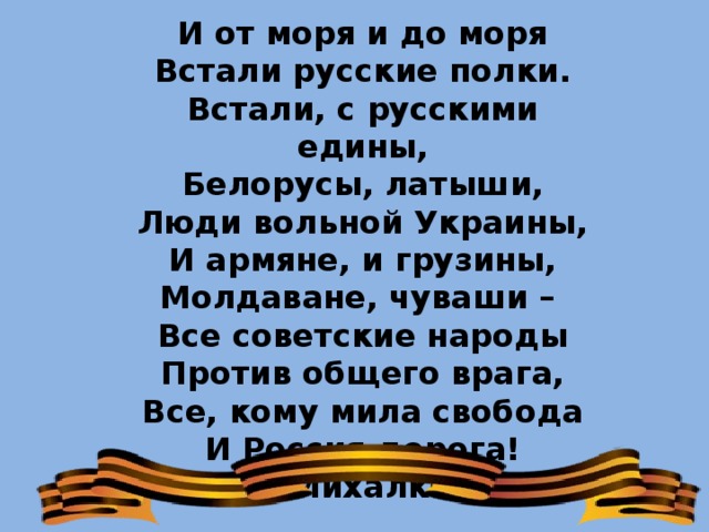 И от моря и до моря Встали русские полки. Встали, с русскими едины, Белорусы, латыши, Люди вольной Украины, И армяне, и грузины, Молдаване, чуваши – Все советские народы Против общего врага, Все, кому мила свобода И Россия дорога! (С.Михалков) 