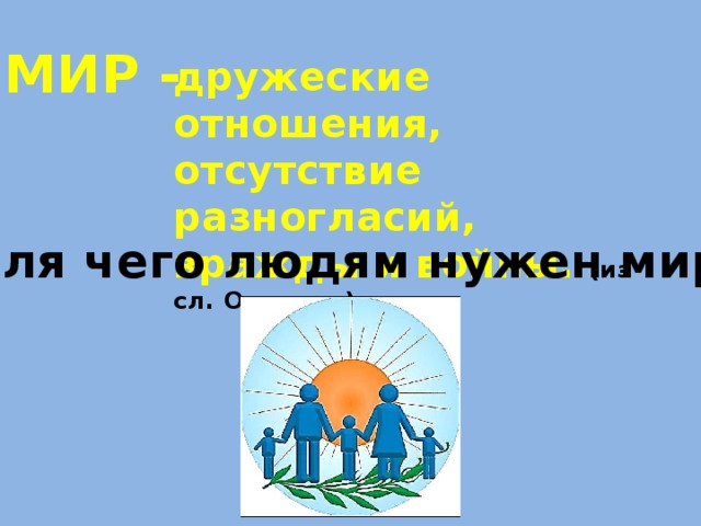 МИР - дружеские отношения, отсутствие разногласий, вражды и войны. (из сл. Ожегова) Для чего людям нужен мир? 