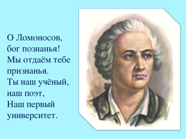 О Ломоносов, бог познанья!  Мы отдаём тебе признанья.  Ты наш учёный, наш поэт,  Наш первый университет.