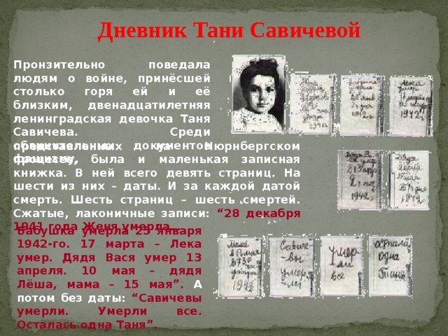 Дневник Тани Савичевой Пронзительно поведала людям о войне, принёсшей столько горя ей и её близким, двенадцатилетняя ленинградская девочка Таня Савичева. Среди обвинительных документов фашизму, представленных на Нюрнбергском процессе, была и маленькая записная книжка. В ней всего девять страниц. На шести из них – даты. И за каждой датой смерть. Шесть страниц – шесть смертей. Сжатые, лаконичные записи: “28 декабря 1941 года Женя умерла… Бабушка умерла 25 января 1942-го. 17 марта – Лека умер. Дядя Вася умер 13 апреля. 10 мая – дядя Лёша, мама – 15 мая”. А потом без даты: “Савичевы умерли. Умерли все. Осталась одна Таня”. 