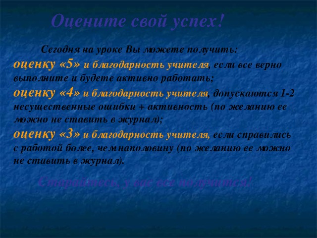 Оцените свой успех! Сегодня на уроке Вы можете получить: оценку «5» и благодарность учителя , если все верно выполните и будете активно работать; оценку «4» и благодарность учителя , допускаются 1-2 несущественные ошибки + активность (по желанию ее можно не ставить в журнал); оценку «3» и благодарность учителя, если справились с работой более, чем наполовину (по желанию ее можно не ставить в журнал). Старайтесь, у вас все получится! 