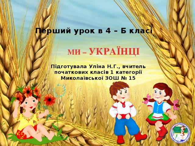 Перший урок в 4 – Б класі МИ – УКРАЇНЦІ   Підготувала Уліна Н.Г., вчитель початкових класів 1 категорії Миколаївської ЗОШ № 15 