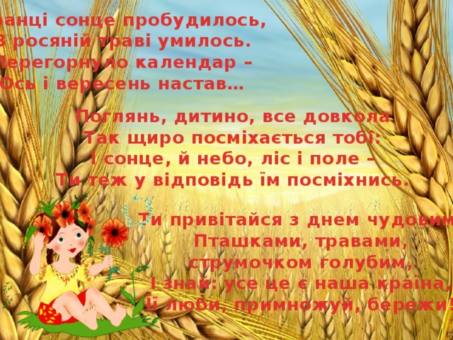 Вранці сонце пробудилось, В росяній траві умилось. Перегорнуло календар – Ось і вересень настав… Поглянь, дитино, все довкола Так щиро посміхається тобі: І сонце, й небо, ліс і поле – Ти теж у відповідь їм посміхнись. Ти привітайся з днем чудовим, Пташками, травами, струмочком голубим, І знай: усе це є наша країна, Її люби, примножуй, бережи! 