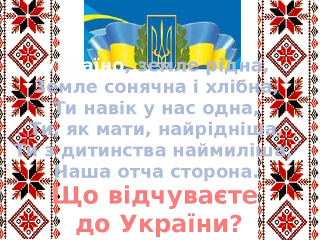 Україно , земле рідна, Земле сонячна і хлібна, Ти навік у нас одна, Ти, як мати, найрідніша, Ти з дитинства наймиліша, Наша отча сторона. Що відчуваєте до України? 