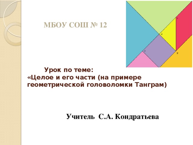 МБОУ СОШ № 12  Урок по теме:  «Целое и его части (на примере геометрической головоломки Танграм) Учитель С.А. Кондратьева 