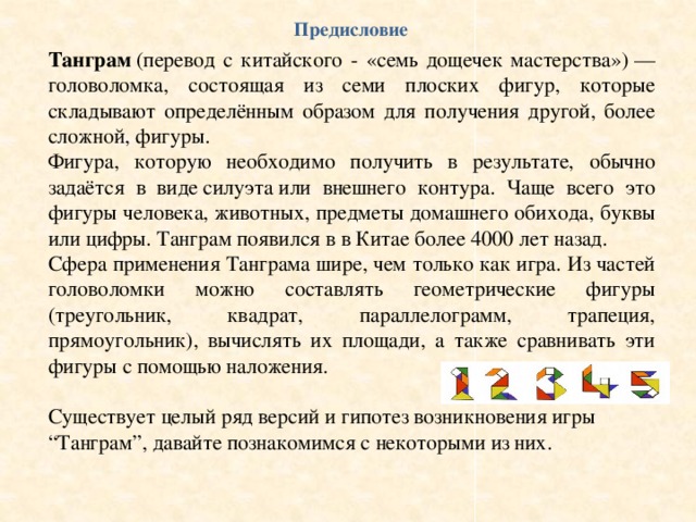 Предисловие Танграм  (перевод с китайского - «семь дощечек мастерства») — головоломка, состоящая из семи плоских фигур, которые складывают определённым образом для получения другой, более сложной, фигуры. Фигура, которую необходимо получить в результате, обычно задаётся в виде силуэта или внешнего контура. Чаще всего это фигуры человека, животных, предметы домашнего обихода, буквы или цифры. Танграм появился в в Китае более 4000 лет назад. Сфера применения Танграма шире, чем только как игра. Из частей головоломки можно составлять геометрические фигуры (треугольник, квадрат, параллелограмм, трапеция, прямоугольник), вычислять их площади, а также сравнивать эти фигуры с помощью наложения. Существует целый ряд версий и гипотез возникновения игры “Танграм”, давайте познакомимся с некоторыми из них. 