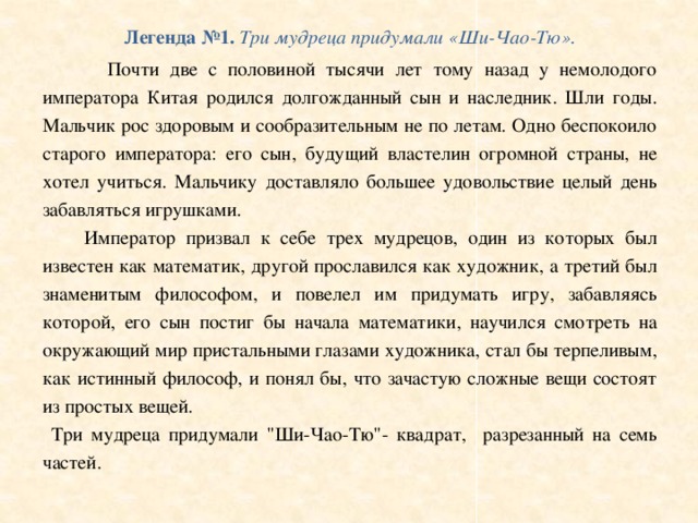 Легенда №1. Три мудреца придумали «Ши-Чао-Тю».  Почти две с половиной тысячи лет тому назад у немолодого императора Китая родился долгожданный сын и наследник. Шли годы. Мальчик рос здоровым и сообразительным не по летам. Одно беспокоило старого императора: его сын, будущий властелин огромной страны, не хотел учиться. Мальчику доставляло большее удовольствие целый день забавляться игрушками.  Император призвал к себе трех мудрецов, один из которых был известен как математик, другой прославился как художник, а третий был знаменитым философом, и повелел им придумать игру, забавляясь которой, его сын постиг бы начала математики, научился смотреть на окружающий мир пристальными глазами художника, стал бы терпеливым, как истинный философ, и понял бы, что зачастую сложные вещи состоят из простых вещей.  Три мудреца придумали 