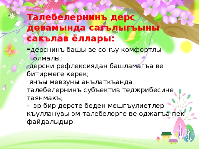 Талебелернинъ дерс девамында сагълыгъыны сакълав ёллары: - дерснинъ башы ве сонъу комфортлы  олмалы; дерсни рефлексиядан башламагъа ве битирмеге керек; янъы мевзуны анълаткъанда талебелернинъ субъектив теджрибесине таянмакъ; - эр бир дерсте беден мешгъулиетлер къулланувы эм талебелерге ве оджагъа пек файдалыдыр. - .  