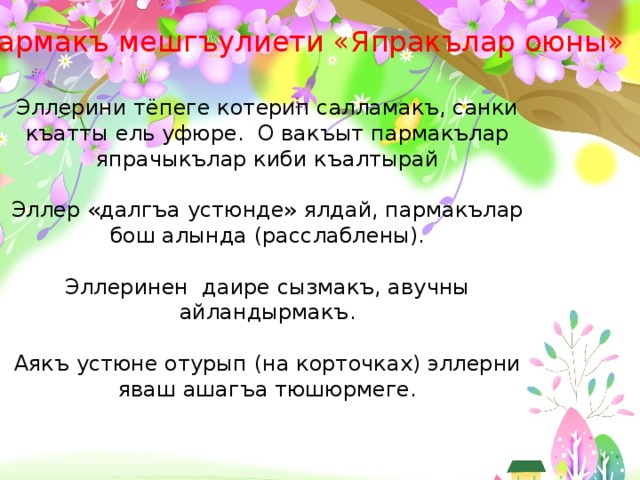 Пармакъ мешгъулиети «Япракълар оюны»   Эллерини тёпеге котерип салламакъ, санки къатты ель уфюре. О вакъыт пармакълар япрачыкълар киби къалтырай Эллер «далгъа устюнде» ялдай, пармакълар бош алында (расслаблены). Эллеринен даире сызмакъ, авучны айландырмакъ. Аякъ устюне отурып (на корточках) эллерни яваш ашагъа тюшюрмеге.  