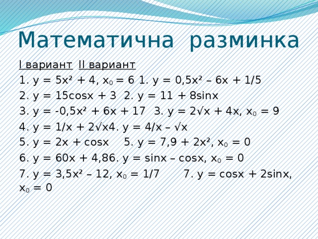 Математична разминка I вариант     II вариант   1. y = 5x² + 4, x 0 = 6    1. y = 0,5x² – 6x + 1/5   2. y = 15cosx + 3     2. y = 11 + 8sinx    3. y = -0,5x² + 6x + 17    3. y = 2√x + 4x, x 0 = 9   4. y = 1/x + 2√x     4. y = 4/x – √x    5. y = 2x + cosx     5. y = 7,9 + 2x², x 0 = 0   6. y = 60x + 4,8     6. y = sinx – cosx, x 0 = 0   7. y = 3,5x² – 12, x 0 = 1/7    7. y = cosx + 2sinx, x 0 = 0    