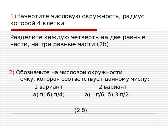 1) Начертите числовую окружность, радиус которой 4 клетки.   Разделите каждую четверть на две равные части, на три равные части.(2б) 2) Обозначьте на числовой окружности  точку, которая соответствует данному числу : 1 вариант 2 вариант  а) π ; б) π /4; а) - π /6; б) 3 π /2. (2 б) 