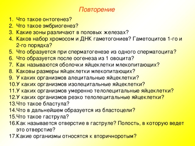 Повторение Что такое онтогенез? Что такое эмбриогенез? Какие зоны различают в половых железах? Каков набор хромосом и ДНК гаметогониев? Гаметоцитов 1-го и 2-го порядка? Что образуется при сперматогенезе из одного сперматоцита? Что образуется после оогенеза из 1 овоцита? Как называются оболочки яйцеклетки млекопитающих? Каковы размеры яйцеклетки млекопитающих? У каких организмов алецитальные яйцеклетки? У каких организмов изолецитальные яйцеклетки? У каких организмов умеренно телолецитальные яйцеклетки? У каких организмов резко телолецитальные яйцеклетки? Что такое бластула? Что в дальнейшем образуется из бластоцели? Что такое гаструла? Как называется отверстие в гаструле? Полость, в которую ведет это отверстие? Какие организмы относятся к вторичноротым? 