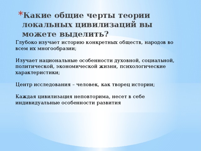 Какие общие черты теории локальных цивилизаций вы можете выделить? Глубоко изучает историю конкретных обществ, народов во всем их многообразии; Изучает национальные особенности духовной, социальной, политической, экономической жизни, психологические характеристики; Центр исследования – человек, как творец истории; Каждая цивилизация неповторима, несет в себе индивидуальные особенности развития 