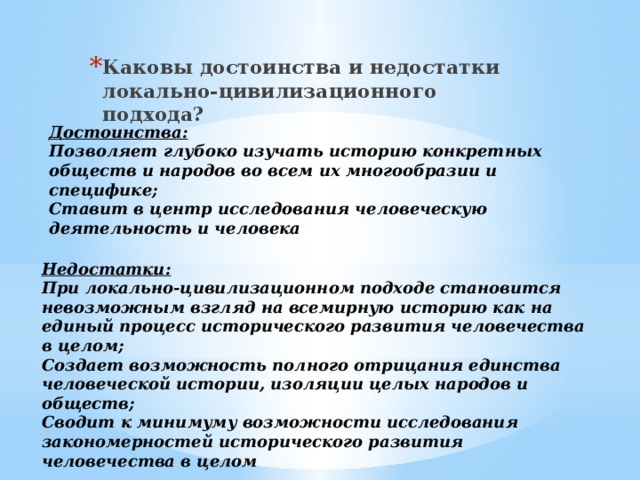 Каковы достоинства и недостатки локально-цивилизационного подхода? Достоинства: Позволяет глубоко изучать историю конкретных обществ и народов во всем их многообразии и специфике; Ставит в центр исследования человеческую деятельность и человека Недостатки: При локально-цивилизационном подходе становится невозможным взгляд на всемирную историю как на единый процесс исторического развития человечества в целом; Создает возможность полного отрицания единства человеческой истории, изоляции целых народов и обществ; Сводит к минимуму возможности исследования закономерностей исторического развития человечества в целом 