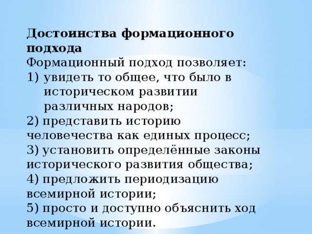 Достоинства формационного подхода Формационный подход позволяет: увидеть то общее, что было в историческом развитии различных народов; 2) представить историю человечества как единых процесс; 3) установить определённые законы исторического развития общества; 4) предложить периодизацию всемирной истории; 5) просто и доступно объяснить ход всемирной истории. 