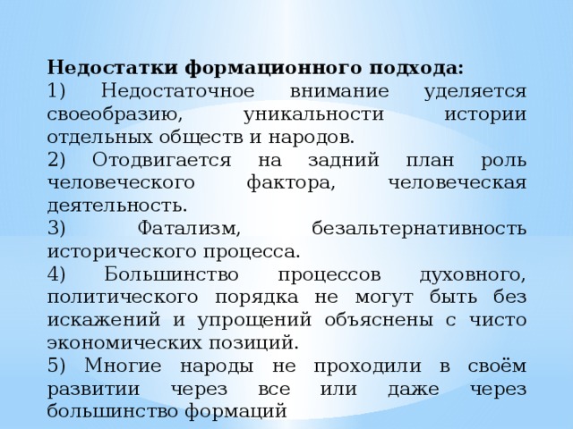 Недостатки формационного подхода: 1) Недостаточное внимание уделяется своеобразию, уникальности истории отдельных обществ и народов. 2) Отодвигается на задний план роль человеческого фактора, человеческая деятельность. 3) Фатализм, безальтернативность исторического процесса. 4) Большинство процессов духовного, политического порядка не могут быть без искажений и упрощений объяснены с чисто экономических позиций. 5) Многие народы не проходили в своём развитии через все или даже через большинство формаций 