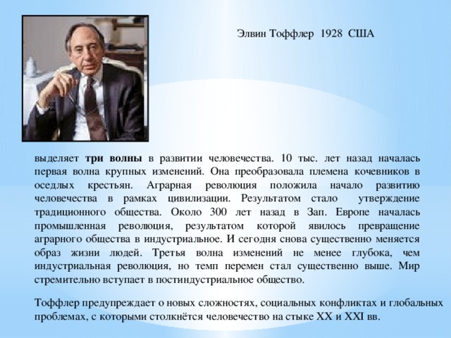 Элвин Тоффлер 1928 США выделяет три волны в развитии человечества. 10 тыс. лет назад началась первая волна крупных изменений. Она преобразовала племена кочевников в оседлых крестьян. Аграрная революция положила начало развитию человечества в рамках цивилизации. Результатом стало утверждение традиционного общества. Около 300 лет назад в Зап. Европе началась промышленная революция, результатом которой явилось превращение аграрного общества в индустриальное. И сегодня снова существенно меняется образ жизни людей. Третья волна изменений не менее глубока, чем индустриальная революция, но темп перемен стал существенно выше. Мир стремительно вступает в постиндустриальное общество. Тоффлер предупреждает о новых сложностях, социальных конфликтах и глобальных проблемах, с которыми столкнётся человечество на стыке XX и XXI вв. 