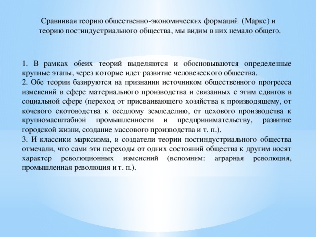 Сравнивая теорию общественно-экономических формаций (Маркс) и теорию постиндустриального общества, мы видим в них немало общего. 1. В рамках обеих теорий выделяются и обосновываются определенные крупные этапы, через которые идет развитие человеческого общества. 2. Обе теории базируются на признании источником общественного прогресса изменений в сфере материального производства и связанных с этим сдвигов в социальной сфере (переход от присваивающего хозяйства к производящему, от кочевого скотоводства к оседлому земледелию, от цехового производства к крупномасштабной промышленности и предпринимательству, развитие городской жизни, создание массового производства и т. п.). 3. И классики марксизма, и создатели теории постиндустриального общества отмечали, что сами эти переходы от одних состояний общества к другим носят характер революционных изменений (вспомним: аграрная революция, промышленная революция и т. п.). 