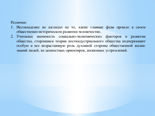 Различия: Несовпадение во взглядах на то, какие главные фазы прошло в своем общественно-историческом развитии человечество. Учитывая значимость социально-экономических факторов в развитии общества, сторонники теории постиндустриального общества подчеркивают особую и все возрастающую роль духовной стороны общественной жизни: знаний людей, их ценностных ориентиров, жизненных устремлений. 
