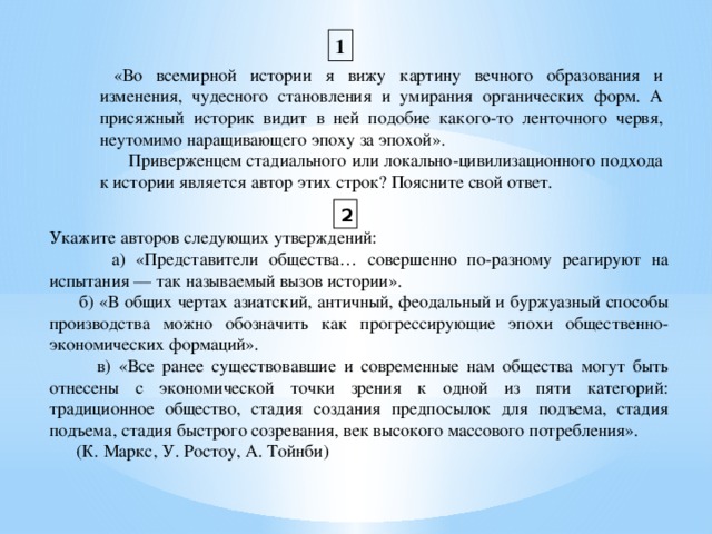 1  «Во всемирной истории я вижу картину вечного образования и изменения, чудесного становления и умирания органических форм. А присяжный историк видит в ней подобие какого-то ленточного червя, неутомимо наращивающего эпоху за эпохой».  Приверженцем стадиального или локально-цивилизационного подхода к истории является автор этих строк? Поясните свой ответ. 2 Укажите авторов следующих утверждений:  а) «Представители общества… совершенно по-разному реагируют на испытания — так называемый вызов истории».  б) «В общих чертах азиатский, античный, феодальный и буржуазный способы производства можно обозначить как прогрессирующие эпохи общественно-экономических формаций».  в) «Все ранее существовавшие и современные нам общества могут быть отнесены с экономической точки зрения к одной из пяти категорий: традиционное общество, стадия создания предпосылок для подъема, стадия подъема, стадия быстрого созревания, век высокого массового потребления».  (К. Маркс, У. Ростоу, А. Тойнби)  