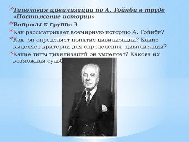 Типология цивилизации по А. Тойнби в труде «Постижение истории» Вопросы к группе 3 Как рассматривает всемирную историю А. Тойнби? Как  он определяет понятие цивилизации? Какие выделяет критерии для определения  цивилизации? Какие типы цивилизаций он выделяет? Какова их возможная судьба? 