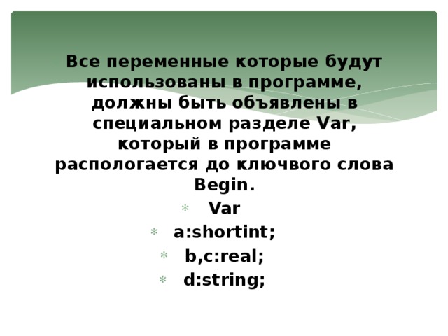 Все переменные которые будут использованы в программе, должны быть объявлены в специальном разделе Var, который в программе распологается до ключвого слова Begin. Var a:shortint; b,c:real; d:string; 