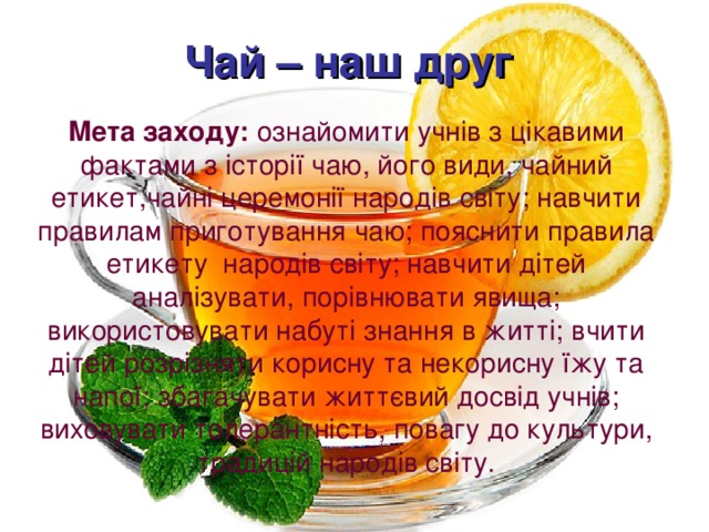 Чай – наш друг Мета заходу: ознайомити учнів з цікавими фактами з історії чаю, його види, чайний етикет,чайні церемонії народів світу; навчити правилам приготування чаю; пояснити правила етикету народів світу; навчити дітей аналізувати, порівнювати явища; використовувати набуті знання в житті; вчити дітей розрізняти корисну та некорисну їжу та напої; збагачувати життєвий досвід учнів; виховувати толерантність, повагу до культури, традицій народів світу. 