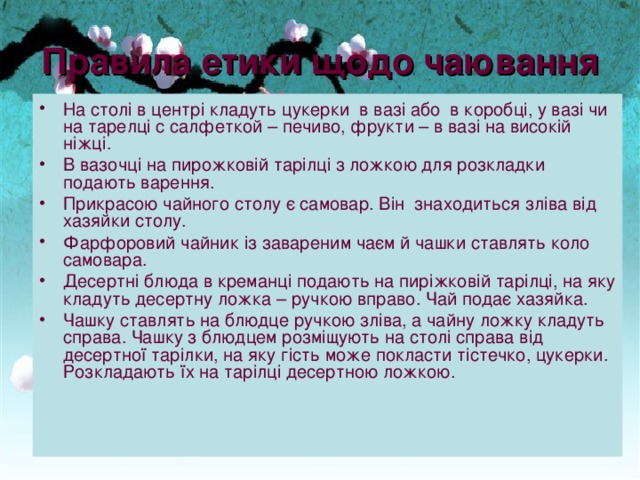 Правила етики щодо чаювання На стол і в центрі кладуть цукерки в ваз і або в короб ці , у ваз і ч и на тарел ці с салфеткой – печ иво , фрукт и – в ваз і на високій н іжці. В вазоч ці на пирожков і й тар і л ці з ложкою для розкладки подают ь варен ня. Прикрасою чайного стол у є самовар. Він з находит ь ся з л і ва від х а зяйки стол у. Фарфоров и й чайник із заварен и м ча є м й чашки став л ят ь коло самовара. Десертн і блюда в креманці подают ь на пир і жков і й тар і л ці , на яку кладуть десертн у ложка – ручко ю вправо. Чай подає х а зяйка. Чашку став л ят ь на блюдце ручкою зл і ва, а чайну  ложку кладут ь с права. Чашку з блюдцем розміщують  на стол і справа від десертно ї тар і лк и , на яку г і сть може  по класти тістечко , цукерки . Р оз клад ають ї х на тар і л ці десертн ою ложко ю . 