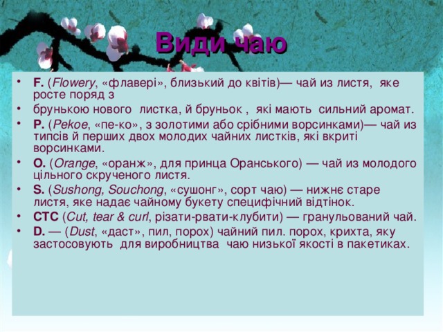 Вид и ча ю F.  ( Flowery , «флавер і », близ ь кий до квітів )— чай из лист я , яке р осте по ряд з брунькою нового листка, й бруньок , які мають сильн и й аромат. P.  ( Pekoe , «пе-ко», з золот и ми або ср і б ни ми ворсинками)— чай из типс і в й пер ши х дв о х молод и х чайн и х лист ків , які в кр иті ворсинками. O.  ( Orange , «оранж», для принца Оранс ь кого) — чай из молод ого цільного  скручен ого лист я . S.  ( Sushong, Souchong , «сушонг», сорт ча ю ) — нижн є стар е листя, яке надає чайному букету специф і ч н ий від т і нок. CTC  ( Cut, tear & curl , р і зат и -рват и -клубит и ) — гранул ьо ван и й чай. D.  — ( Dust , «даст», пил, порох ) чайн ий п ил. порох , кр ихт а, яку застосовують для виробницт ва ча ю низ ь к ої якості в пакетиках. 