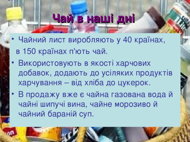 Чай в наші дні  Чайний лист виробляють у 40 країнах,  в 150 країнах п'ють чай. Використовують в якості харчових добавок, додають до усіляких продуктів харчування – від хліба до цукерок. В продажу вже є чайна газована вода й чайні шипучі вина, чайне морозиво й чайний бараній суп.  