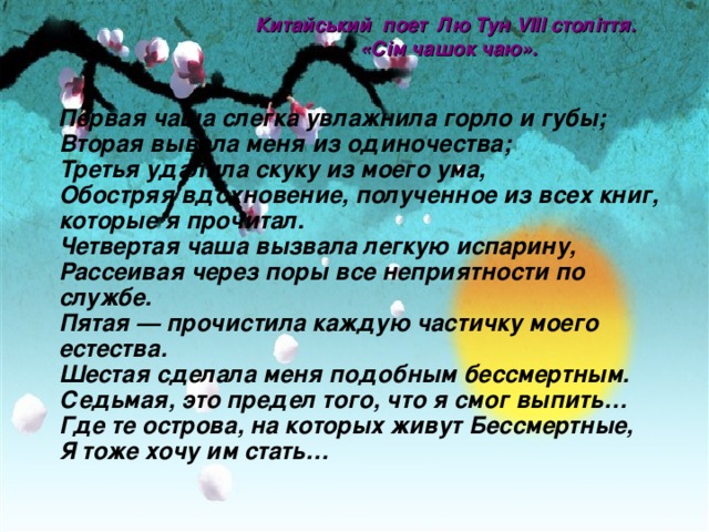 Китайський поет Лю Тун VIII століття.  «Сім чашок чаю» .     Первая чаша слегка увлажнила горло и губы;  Вторая вывела меня из одиночества;  Третья удалила скуку из моего ума,  Обостряя вдохновение, полученное из всех книг, которые я прочитал.  Четвертая чаша вызвала легкую испарину,  Рассеивая через поры все неприятности по службе.  Пятая — прочистила каждую частичку моего естества.  Шестая сделала меня подобным бессмертным.  Седьмая, это предел того, что я смог выпить…  Где те острова, на которых живут Бессмертные,  Я тоже хочу им стать… 