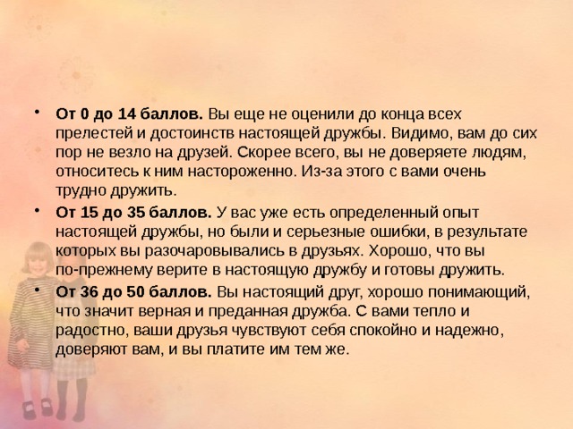 От 0 до 14 баллов. Вы еще не оценили до конца всех прелестей и достоинств настоящей дружбы. Видимо, вам до сих пор не везло на друзей. Скорее всего, вы не доверяете людям, относитесь к ним настороженно. Из-за этого с вами очень трудно дружить. От 15 до 35 баллов. У вас уже есть определенный опыт настоящей дружбы, но были и серьезные ошибки, в результате которых вы разочаровывались в друзьях. Хорошо, что вы по-прежнему верите в настоящую дружбу и готовы дружить. От 36 до 50 баллов. Вы настоящий друг, хорошо понимающий, что значит верная и преданная дружба. С вами тепло и радостно, ваши друзья чувствуют себя спокойно и надежно, доверяют вам, и вы платите им тем же. 