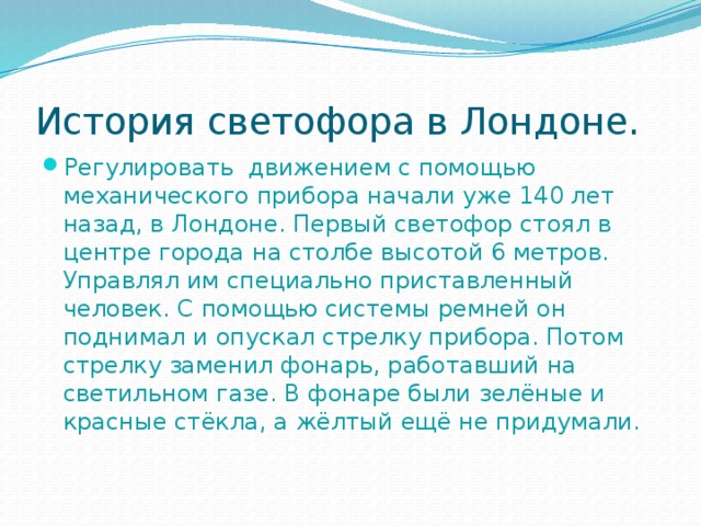 История светофора в Лондоне. Регулировать движением с помощью механического прибора начали уже 140 лет назад, в Лондоне. Первый светофор стоял в центре города на столбе высотой 6 метров. Управлял им специально приставленный человек. С помощью системы ремней он поднимал и опускал стрелку прибора. Потом стрелку заменил фонарь, работавший на светильном газе. В фонаре были зелёные и красные стёкла, а жёлтый ещё не придумали. 