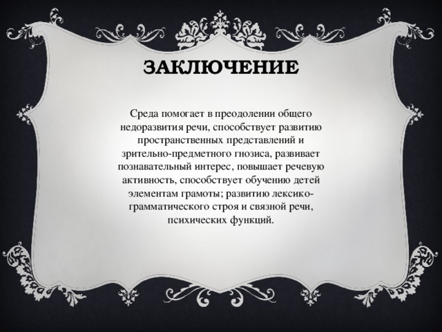 ЗАКЛЮЧЕНИЕ Среда помогает в преодолении общего недоразвития речи, способствует развитию пространственных представлений и зрительно-предметного гнозиса, развивает познавательный интерес, повышает речевую активность, способствует обучению детей элементам грамоты; развитию лексико-грамматического строя и связной речи, психических функций. 