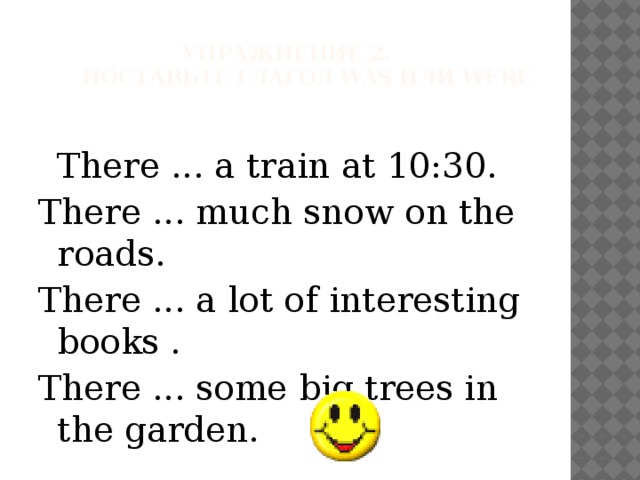Упражнение 2.        Поставьте глагол was или were    There ... a train at 10:30. There ... much snow on the roads. There ... a lot of interesting books . There ... some big trees in the garden. 