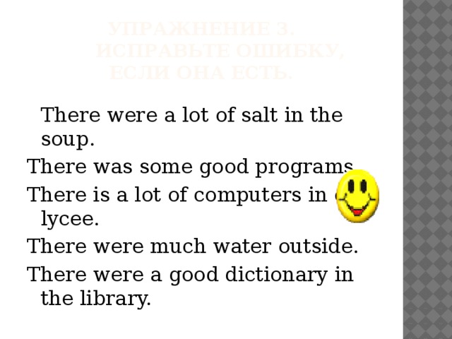 Упражнение 3.        Исправьте ошибку, если она есть.    There were a lot of salt in the soup. There was some good programs. There is a lot of computers in our lycee. There were much water outside. There were a good dictionary in the library. 