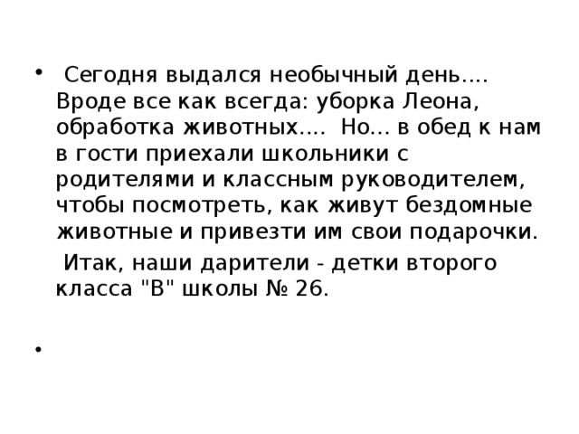   Сегодня выдался необычный день.... Вроде все как всегда: уборка Леона, обработка животных.... Но... в обед к нам в гости приехали школьники с родителями и классным руководителем, чтобы посмотреть, как живут бездомные животные и привезти им свои подарочки.  Итак, наши дарители - детки второго класса 