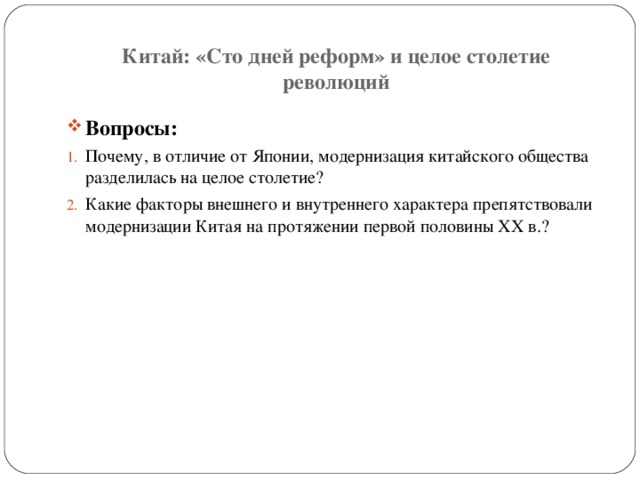 Китай: «Сто дней реформ» и целое столетие революций Вопросы: Почему, в отличие от Японии, модернизация китайского общества разделилась на целое столетие? Какие факторы внешнего и внутреннего характера препятствовали модернизации Китая на протяжении первой половины XX в.? 