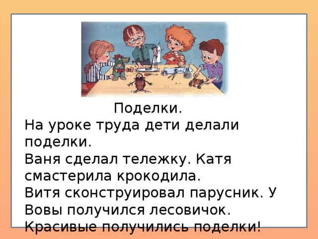 Поделки. На уроке труда дети делали поделки. Ваня сделал тележку. Катя смастерила крокодила. Витя сконструировал парусник. У Вовы получился лесовичок. Красивые получились поделки!