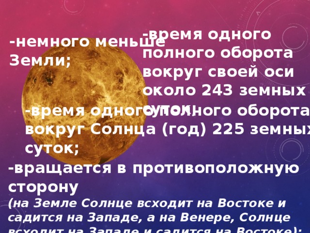 -время одного полного оборота вокруг своей оси около 243 земных суток; -немного меньше Земли; -время одного полного оборота вокруг Солнца (год) 225 земных суток; -вращается в противоположную сторону (на Земле Солнце всходит на Востоке и садится на Западе, а на Венере, Солнце всходит на Западе и садится на Востоке); 