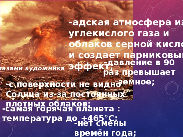 -адская атмосфера из углекислого газа и облаков серной кислоты и создает парниковый эффект; -давление в 90 раз превышает земное; глазами художника -с поверхности не видно Солнца из-за постоянных плотных облаков; -самая горячая планета : температура до +465°С; -нет смены времён года; 