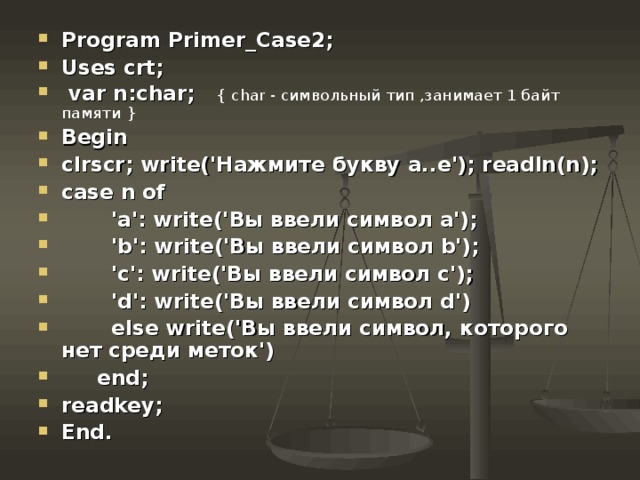 Program Primer_Case2; Uses crt;  var n:char; { char - символьный тип ,занимает 1 байт памяти } Begin clrscr; write(' Нажмите  букву  а .. е '); readln(n); case n of  'a': write(' Вы  ввели  символ  а ');  'b': write(' Вы  ввели  символ b');  'c': write('Вы ввели символ c');  'd': write('Вы ввели символ d')  else write('Вы ввели символ, которого нет среди меток')  end ; readkey; End. 