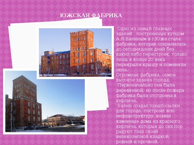 Южская фабрика    Одно из самый главных зданий , построенных купцом А.Я.Балиным в г.Юже стала фабрика, которая сохранилась до сегодняшних дней без каких-либо перестроек, только лишь в конце 20 века перекрыли крышу и поменяли окна.   Огромная фабрика, самое высокое здание города.  Первоначально она была деревянной, но после пожара фабрика была отстроена в кирпиче.  Балин создал предпосылки для города, построил всю инфраструктуру, возвел каменные дома из красного кирпича, которые до сих пор радуют глаз своей великолепной кладкой, ровной и прочной. 