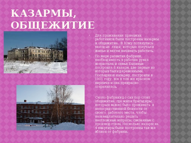 Казармы, общежитие Для проживания приезжих работников были построены казармы и общежитие.  В Южу потянулись молодые  люди, которые получали жилье и могли начинать работать. По мере развития фабрики, необходимость в рабочих руках возрастала и семья Балиных построила 6 казарм, две первые из которых были деревянными. Последнюю казарму, построили в 1901 году, все в том же красном  кирпиче и она прекрасно сохранилась.  Около фабрики до сих пор стоит общежитие, где жили бригадиры, которым важно было проживать  в непосредственной близости от своего  рабочего места, чтобы незамедлительно решать неотложные вопросы, связанные с производством. Несколько казарм на 4 квартиры были построены так же вблизи от фабрики. 
